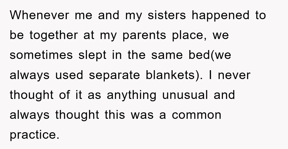 Whenever me and my sisters happened to be together at my parents place, we sometimes slept in the same bed(we always used separate blankets). I never thought of it as...