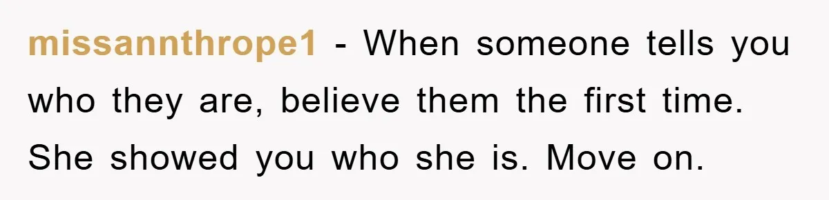 missannthrope1 − When someone tells you who they are, believe them the first time. She showed you who she is. Move on.