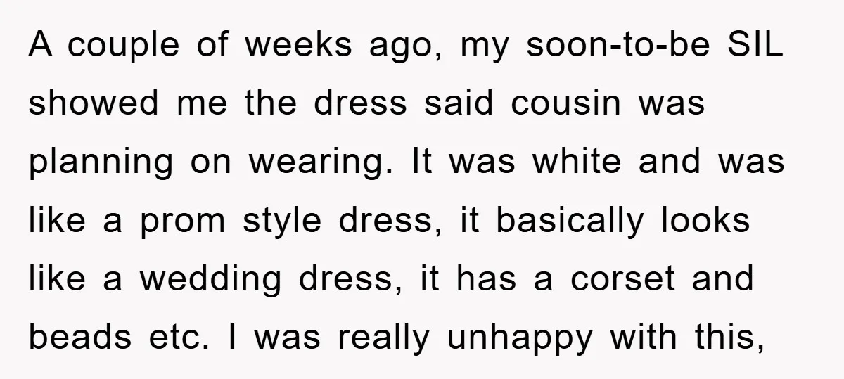 A couple of weeks ago, my soon-to-be SIL showed me the dress said cousin was planning on wearing. It was white and was like a prom style dress, it basically...
