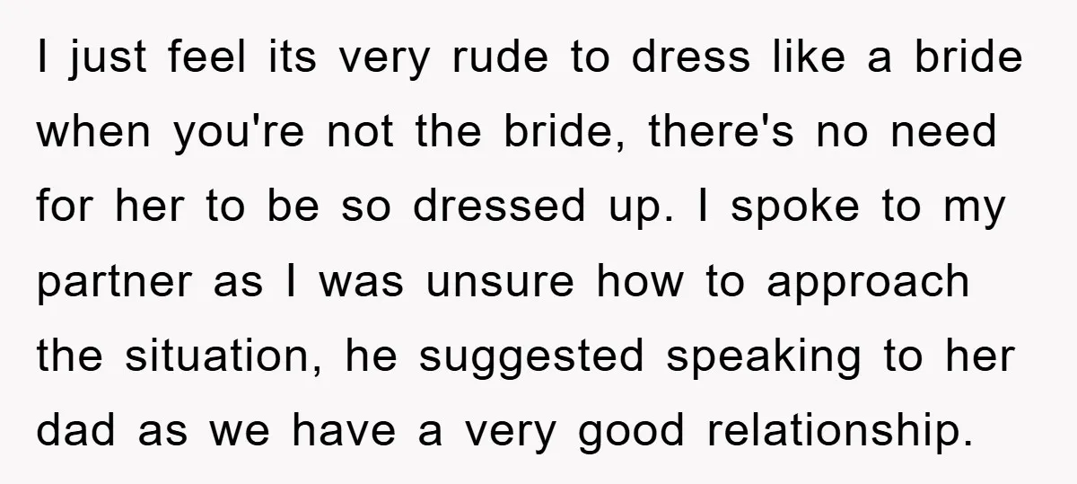 I just feel its very rude to dress like a bride when you're not the bride, there's no need for her to be so dressed up. I spoke to my...