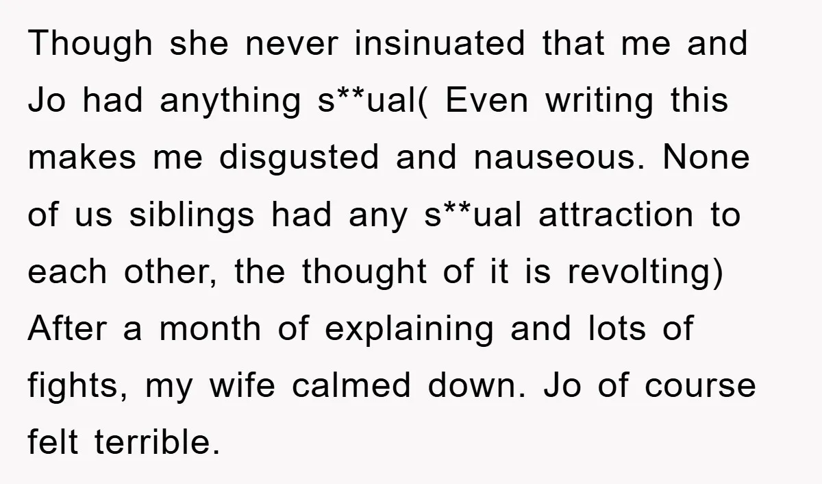 Though she never insinuated that me and Jo had anything s**ual( Even writing this makes me disgusted and nauseous. None of us siblings had any s**ual attraction to each other,...