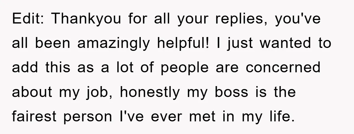 Edit: Thankyou for all your replies, you've all been amazingly helpful! I just wanted to add this as a lot of people are concerned about my job, honestly my boss...