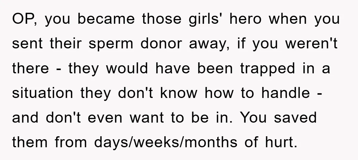 OP, you became those girls' hero when you sent their sperm donor away, if you weren't there - they would have been trapped in a situation they don't know how...