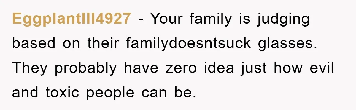 EggplantIll4927 − Your family is judging based on their familydoesntsuck glasses. They probably have zero idea just how evil and toxic people can be.