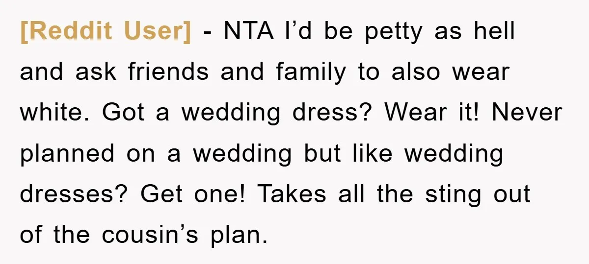 [Reddit User] − NTA I’d be petty as hell and ask friends and family to also wear white. Got a wedding dress? Wear it! Never planned on a wedding but...