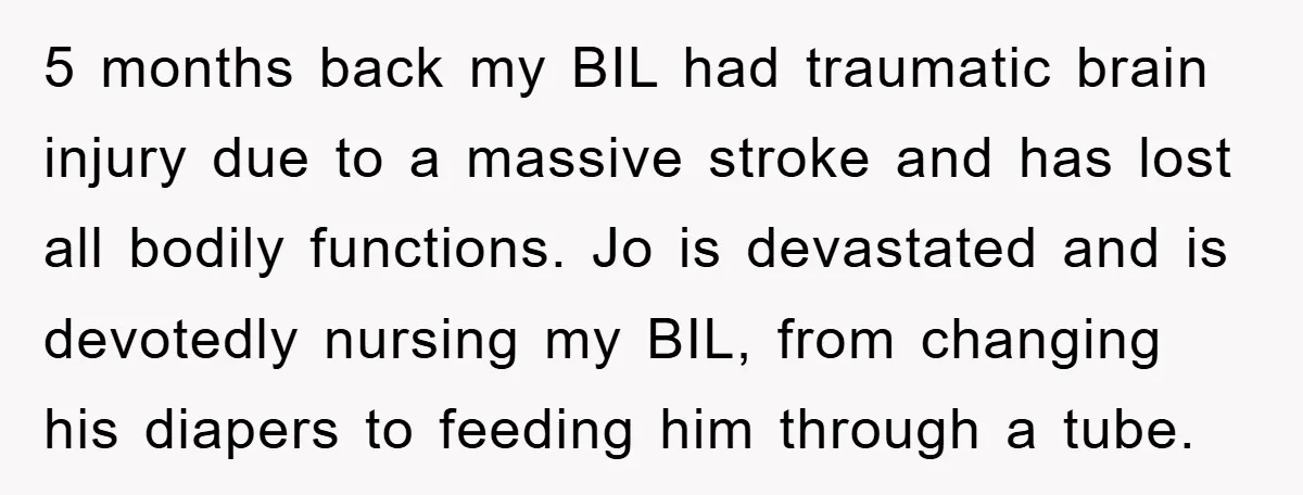 5 months back my BIL had traumatic brain injury due to a massive stroke and has lost all bodily functions. Jo is devastated and is devotedly nursing my BIL, from...
