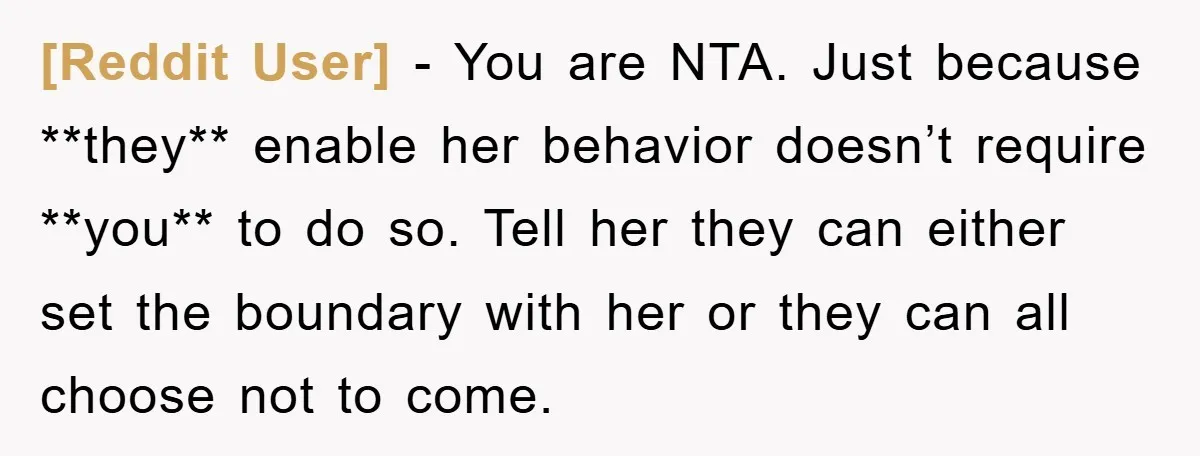 [Reddit User] − You are NTA. Just because **they** enable her behavior doesn’t require **you** to do so. Tell her they can either set the boundary with her or they...