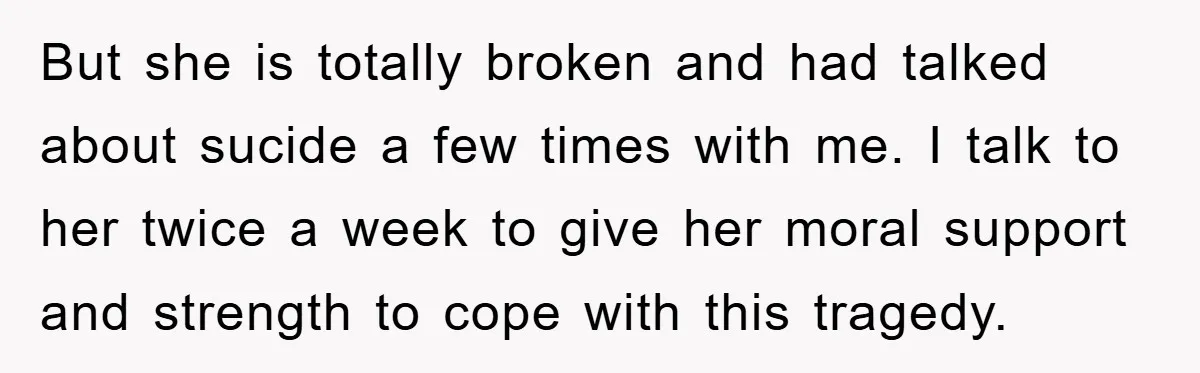 But she is totally broken and had talked about sucide a few times with me. I talk to her twice a week to give her moral support and strength to...