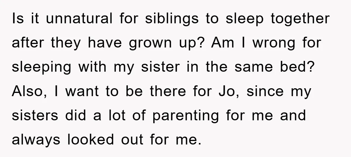 Is it unnatural for siblings to sleep together after they have grown up? Am I wrong for sleeping with my sister in the same bed? Also, I want to be...
