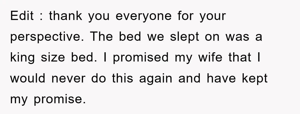 Edit : thank you everyone for your perspective. The bed we slept on was a king size bed. I promised my wife that I would never do this again and...