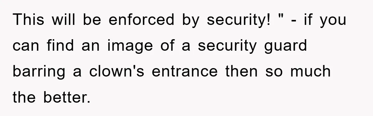 This will be enforced by security! " - if you can find an image of a security guard barring a clown's entrance then so much the better.