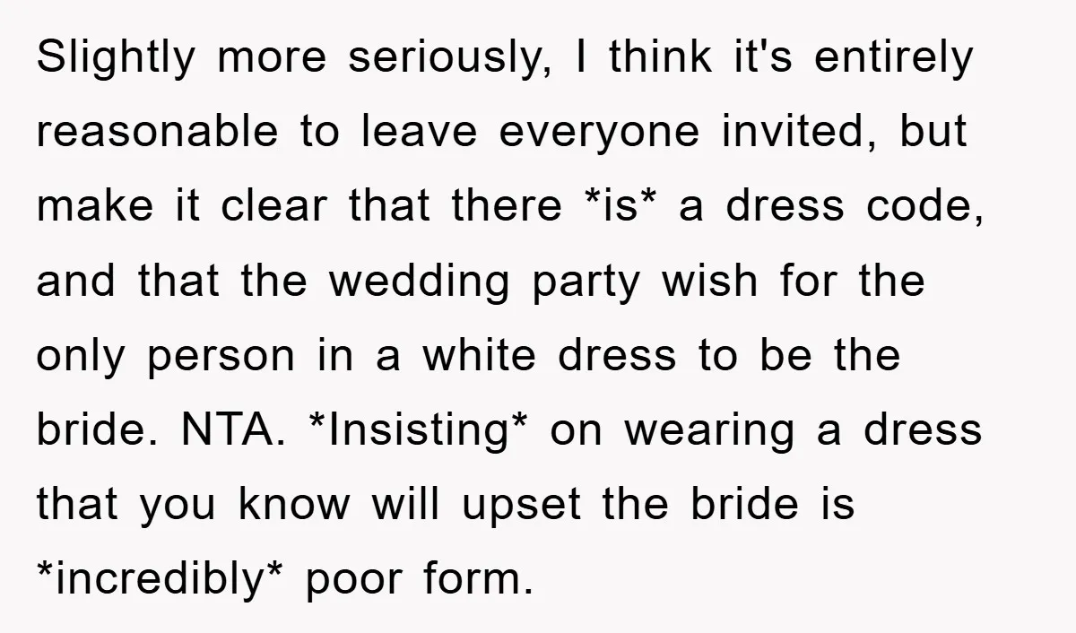 Slightly more seriously, I think it's entirely reasonable to leave everyone invited, but make it clear that there *is* a dress code, and that the wedding party wish for the...