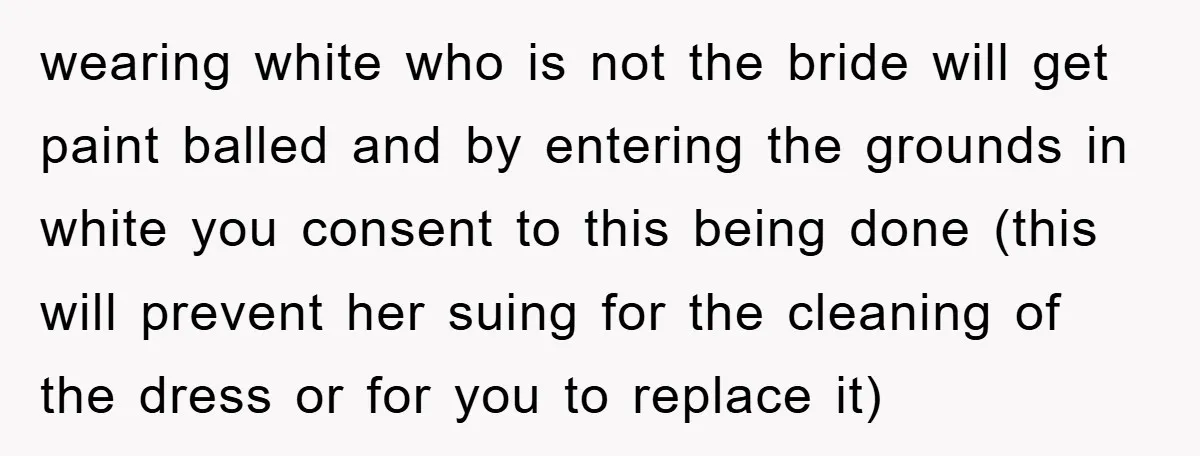 wearing white who is not the bride will get paint balled and by entering the grounds in white you consent to this being done (this will prevent her suing for...