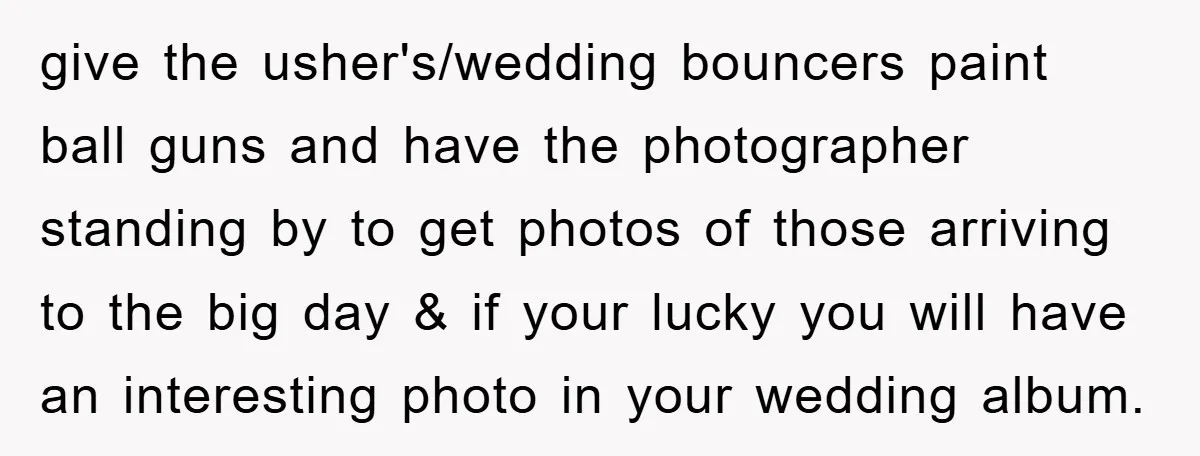 give the usher's/wedding bouncers paint ball guns and have the photographer standing by to get photos of those arriving to the big day & if your lucky you will have...