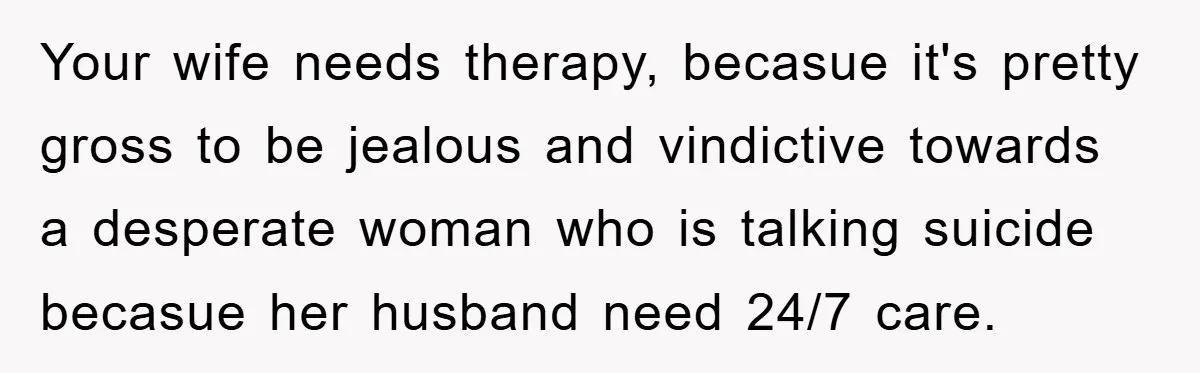 Your wife needs therapy, becasue it's pretty gross to be jealous and vindictive towards a desperate woman who is talking suicide becasue her husband need 24/7 care.