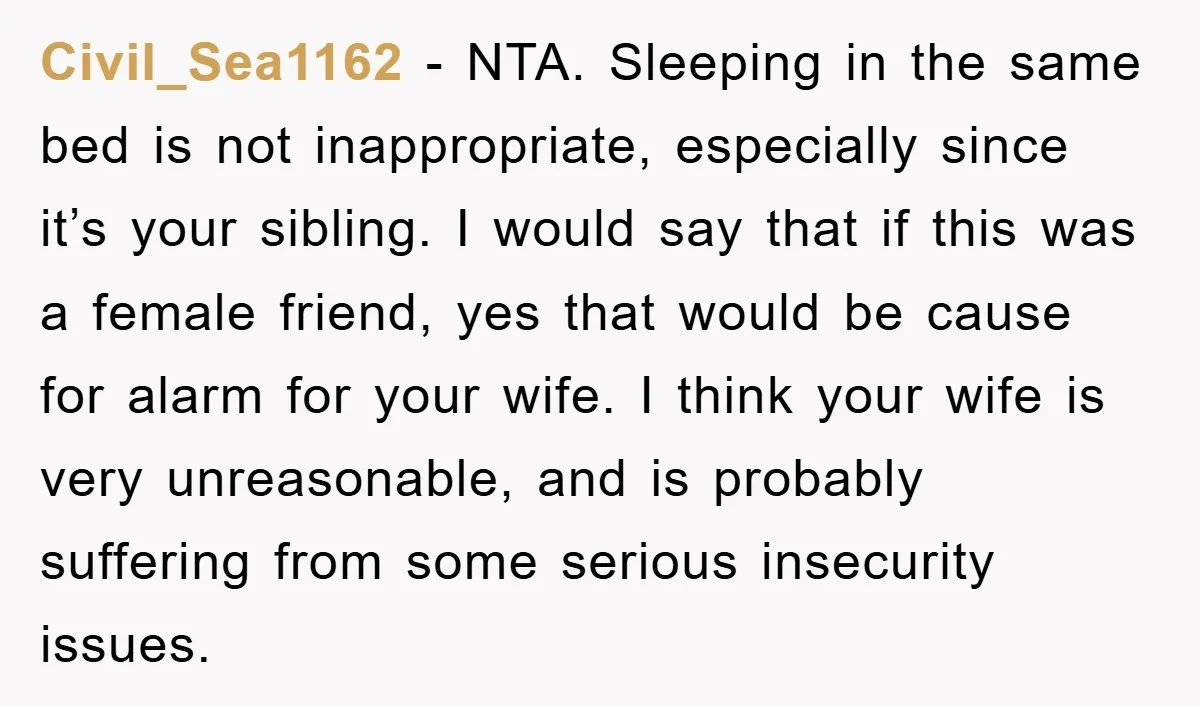 Civil_Sea1162 − NTA. Sleeping in the same bed is not inappropriate, especially since it’s your sibling. I would say that if this was a female friend, yes that would be...
