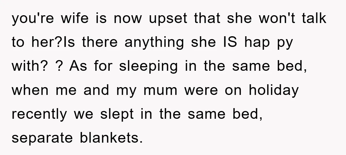 you're wife is now upset that she won't talk to her?Is there anything she IS hap py with? ? As for sleeping in the same bed, when me and my...