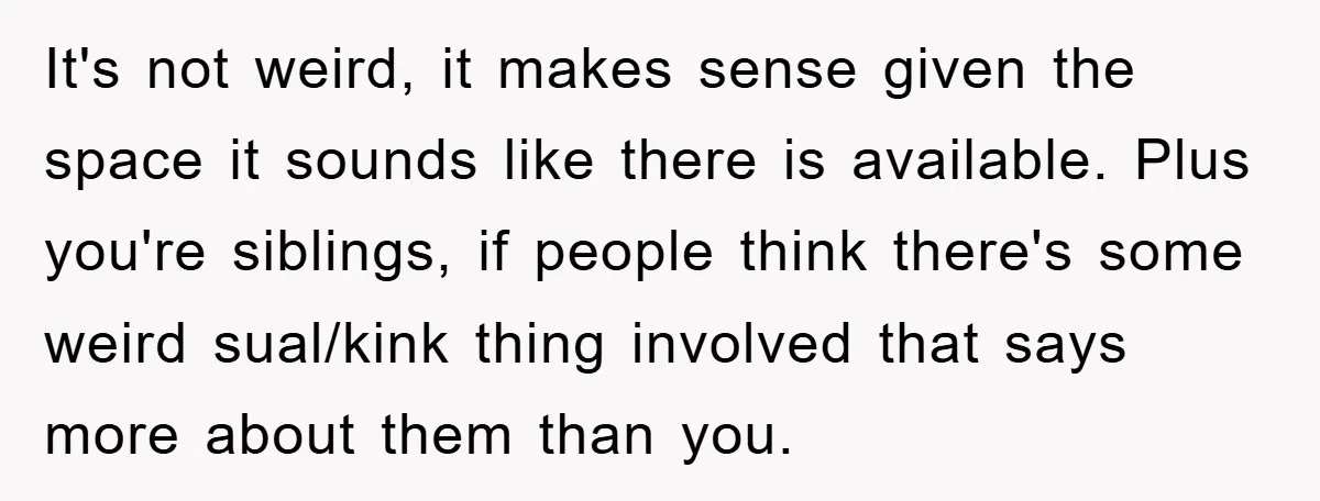 It's not weird, it makes sense given the space it sounds like there is available. Plus you're siblings, if people think there's some weird sual/kink thing involved that says more...