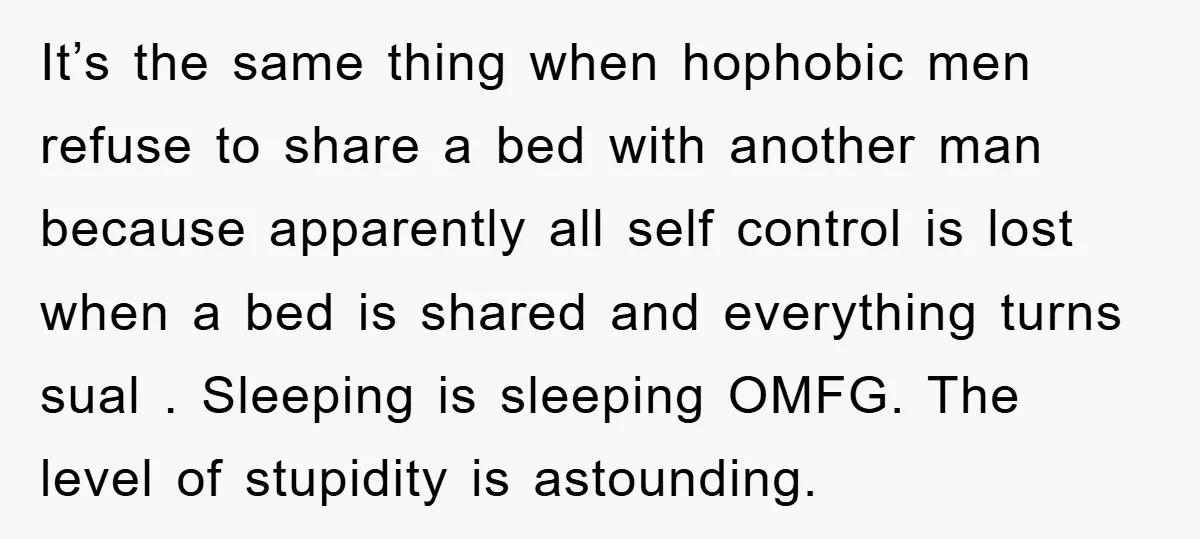 It’s the same thing when hophobic men refuse to share a bed with another man because apparently all self control is lost when a bed is shared and everything turns...