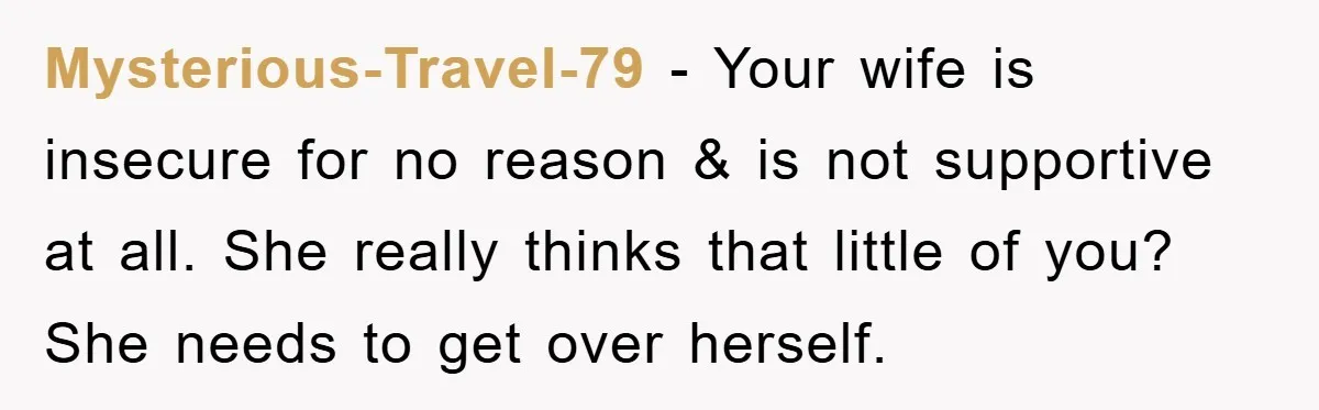 Mysterious-Travel-79 − Your wife is insecure for no reason & is not supportive at all. She really thinks that little of you? She needs to get over herself.