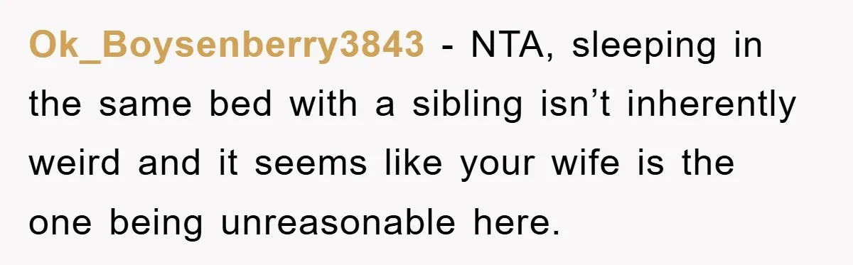 Ok_Boysenberry3843 − NTA, sleeping in the same bed with a sibling isn’t inherently weird and it seems like your wife is the one being unreasonable here.