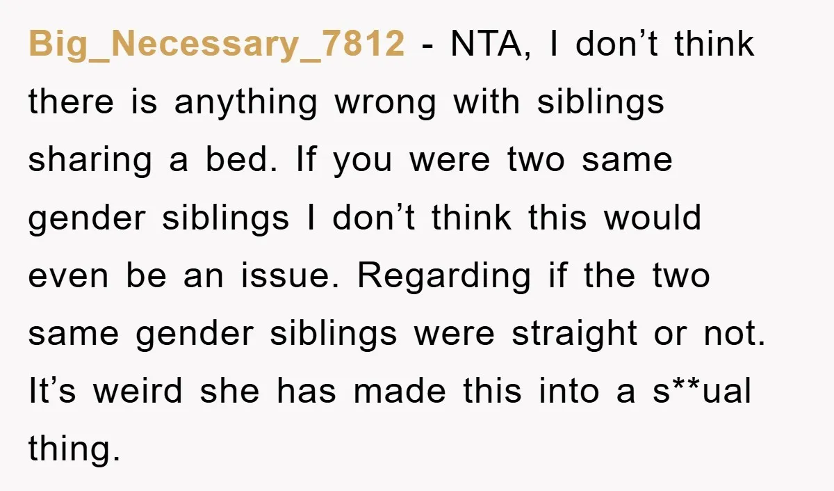 Big_Necessary_7812 − NTA, I don’t think there is anything wrong with siblings sharing a bed. If you were two same gender siblings I don’t think this would even be an...