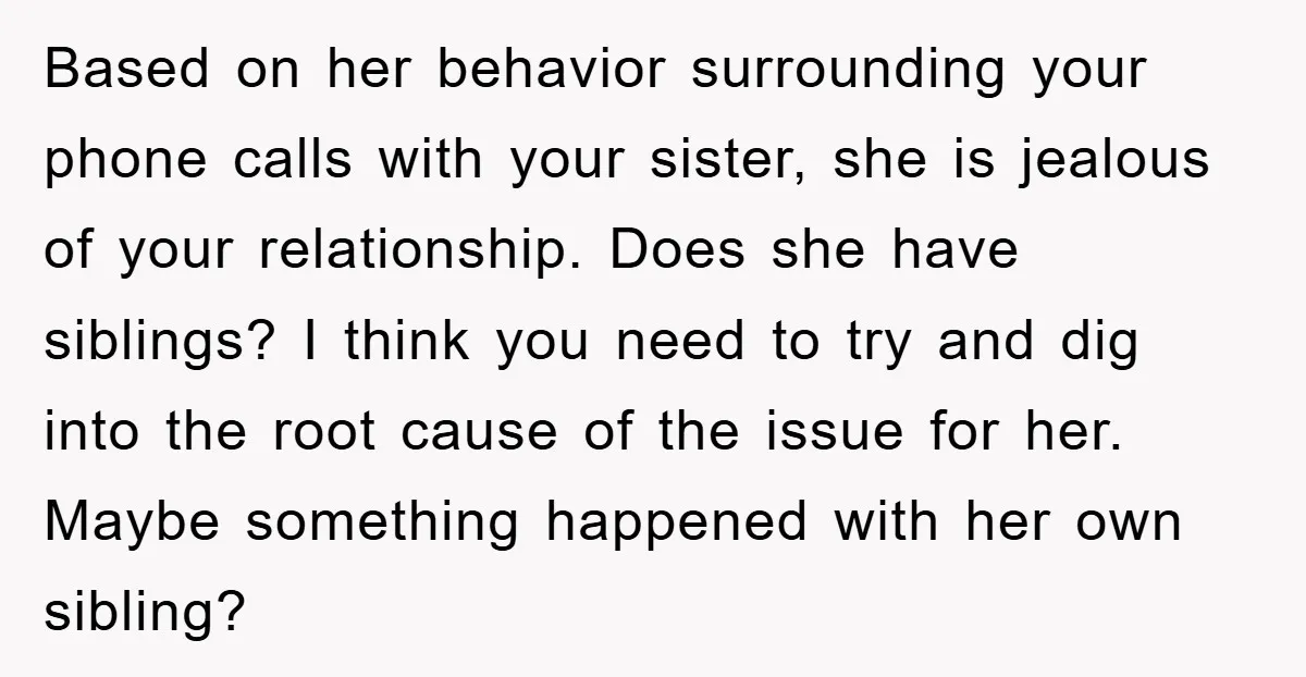 Based on her behavior surrounding your phone calls with your sister, she is jealous of your relationship. Does she have siblings? I think you need to try and dig into...