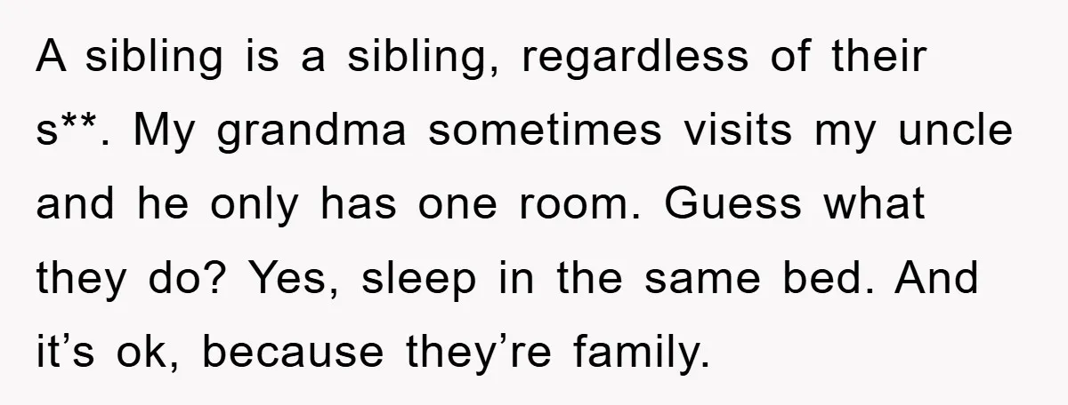 A sibling is a sibling, regardless of their s**. My grandma sometimes visits my uncle and he only has one room. Guess what they do? Yes, sleep in the same...