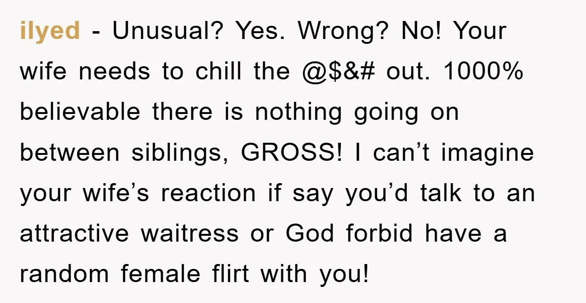 ilyed − Unusual? Yes. Wrong? No! Your wife needs to chill the @$&# out. 1000% believable there is nothing going on between siblings, GROSS! I can’t imagine your wife’s reaction...