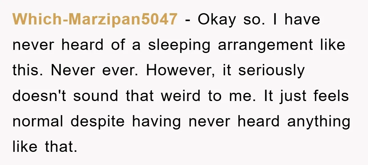 Which-Marzipan5047 − Okay so. I have never heard of a sleeping arrangement like this. Never ever. However, it seriously doesn't sound that weird to me. It just feels normal despite...