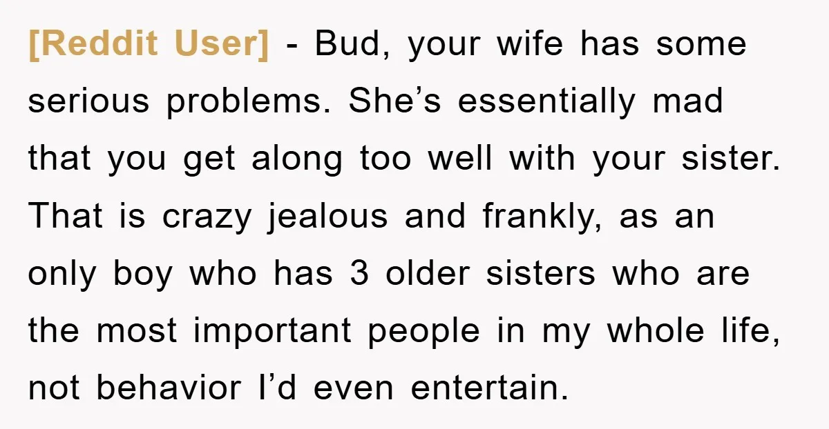 [Reddit User] − Bud, your wife has some serious problems. She’s essentially mad that you get along too well with your sister. That is crazy jealous and frankly, as an...