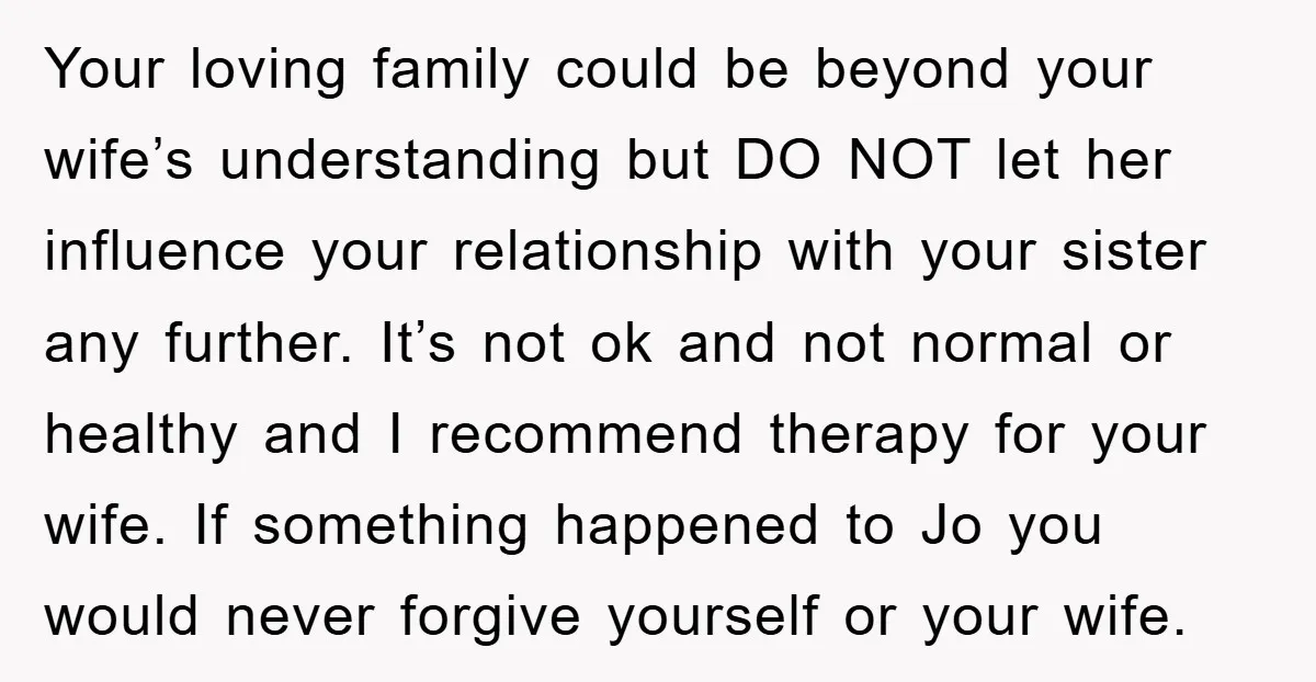Your loving family could be beyond your wife’s understanding but DO NOT let her influence your relationship with your sister any further. It’s not ok and not normal or healthy...