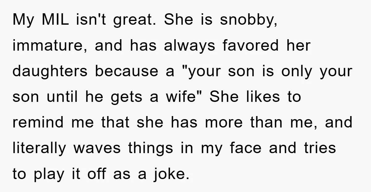 My MIL isn't great. She is snobby, immature, and has always favored her daughters because a "your son is only your son until he gets a wife" She likes to...