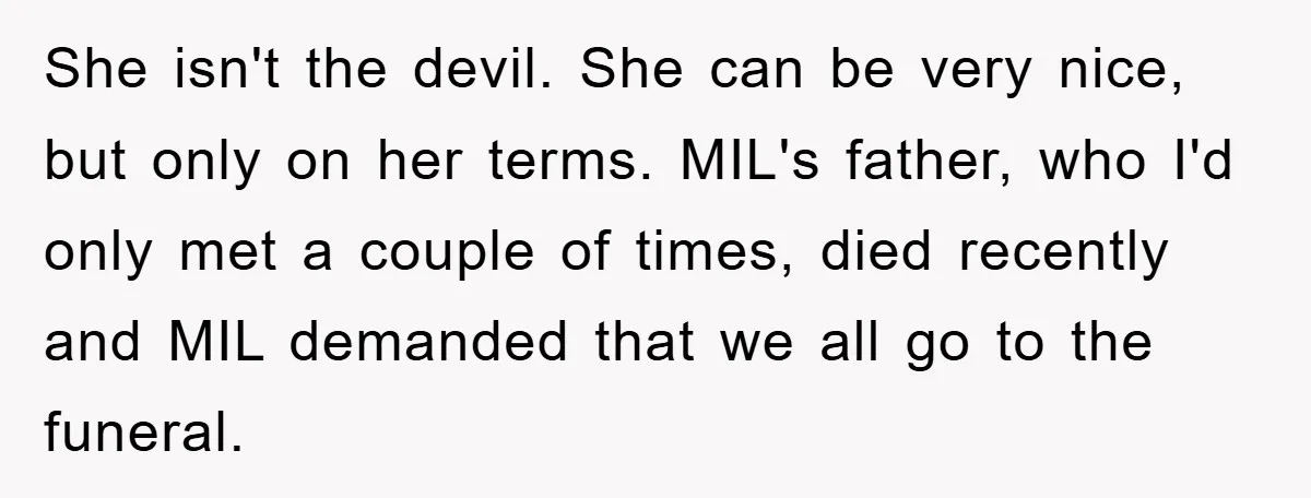 She isn't the devil. She can be very nice, but only on her terms. MIL's father, who I'd only met a couple of times, died recently and MIL demanded that...