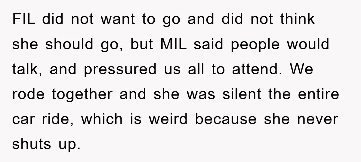 FIL did not want to go and did not think she should go, but MIL said people would talk, and pressured us all to attend. We rode together and she...