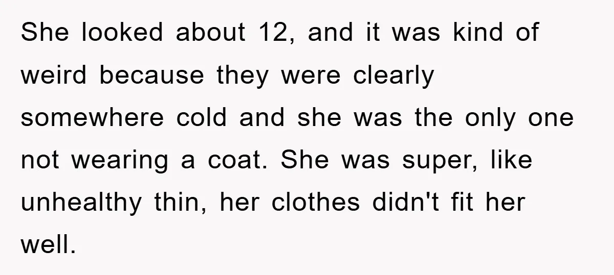 She looked about 12, and it was kind of weird because they were clearly somewhere cold and she was the only one not wearing a coat. She was super, like...