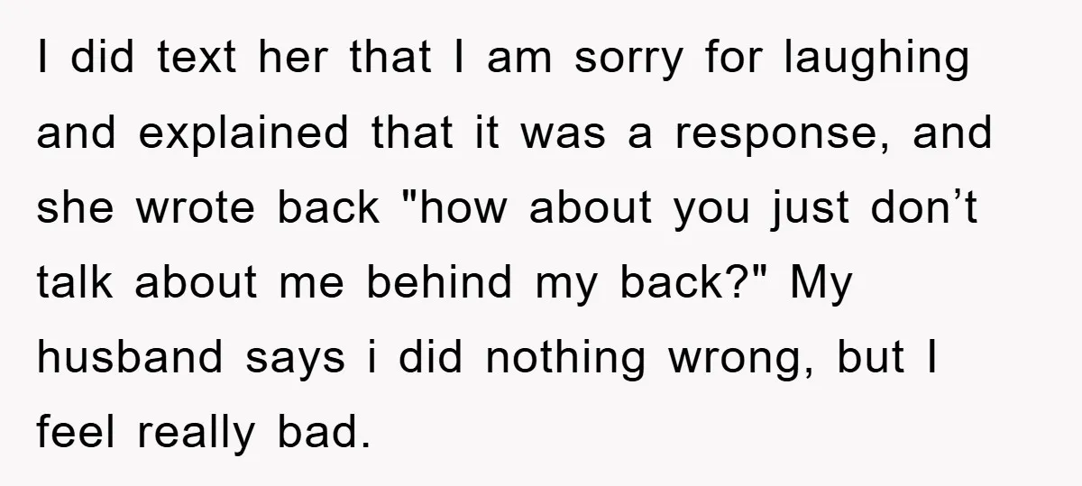 I did text her that I am sorry for laughing and explained that it was a response, and she wrote back "how about you just don’t talk about me behind...