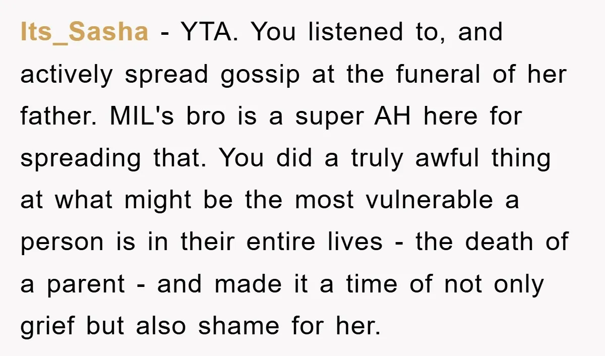 Its_Sasha − YTA. You listened to, and actively spread gossip at the funeral of her father. MIL's bro is a super AH here for spreading that. You did a truly...