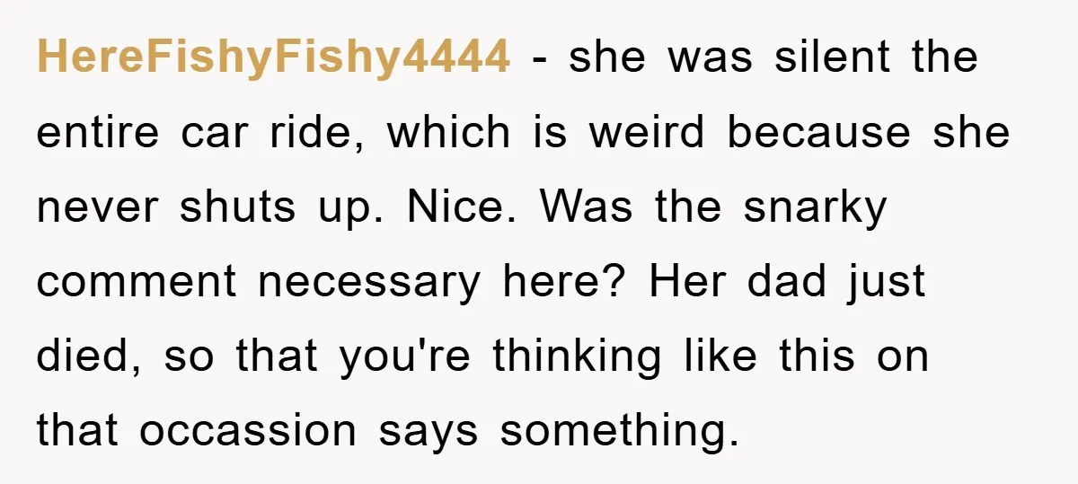 HereFishyFishy4444 − she was silent the entire car ride, which is weird because she never shuts up. Nice. Was the snarky comment necessary here? Her dad just died, so that...