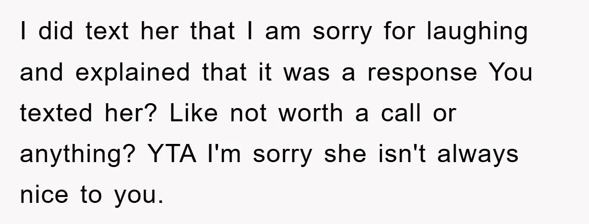 I did text her that I am sorry for laughing and explained that it was a response You texted her? Like not worth a call or anything? YTA I'm sorry...