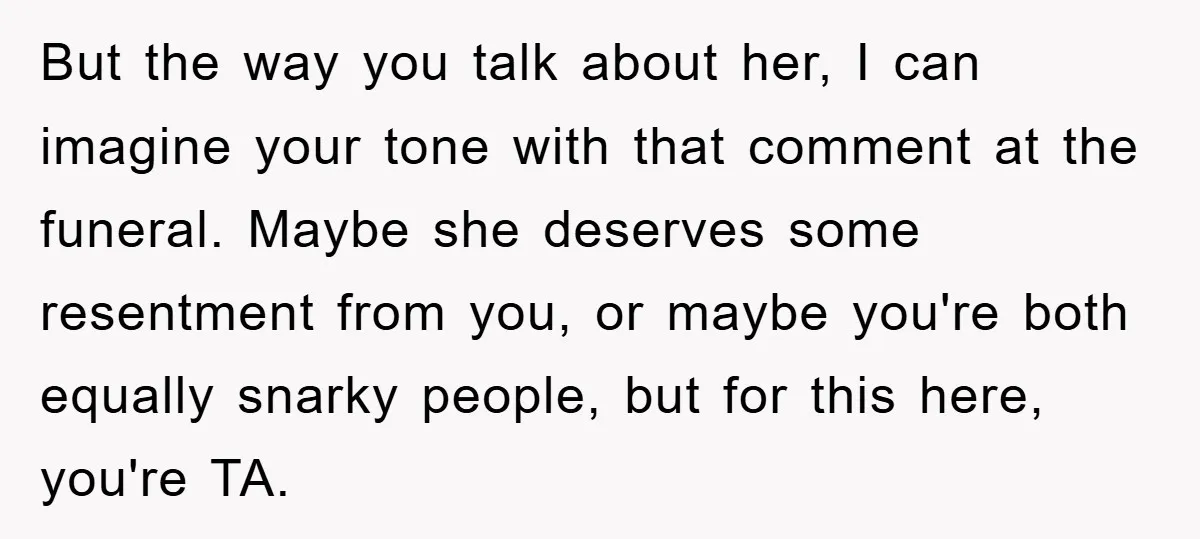But the way you talk about her, I can imagine your tone with that comment at the funeral. Maybe she deserves some resentment from you, or maybe you're both equally...