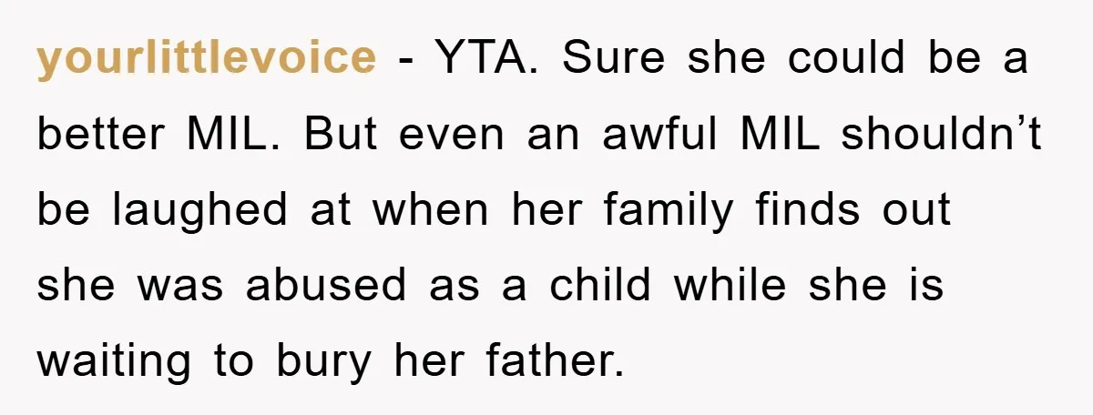 yourlittlevoice − YTA. Sure she could be a better MIL. But even an awful MIL shouldn’t be laughed at when her family finds out she was abused as a child...