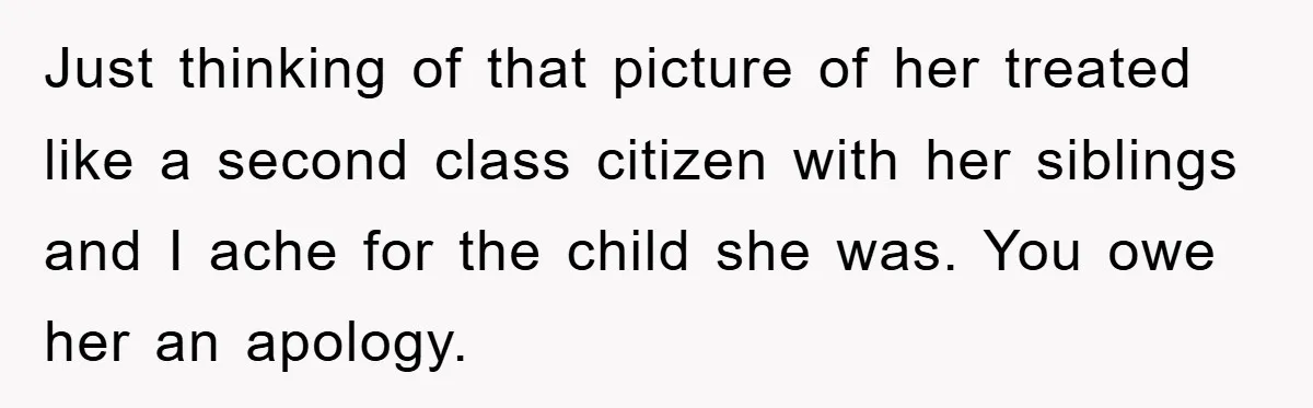 Just thinking of that picture of her treated like a second class citizen with her siblings and I ache for the child she was. You owe her an apology.