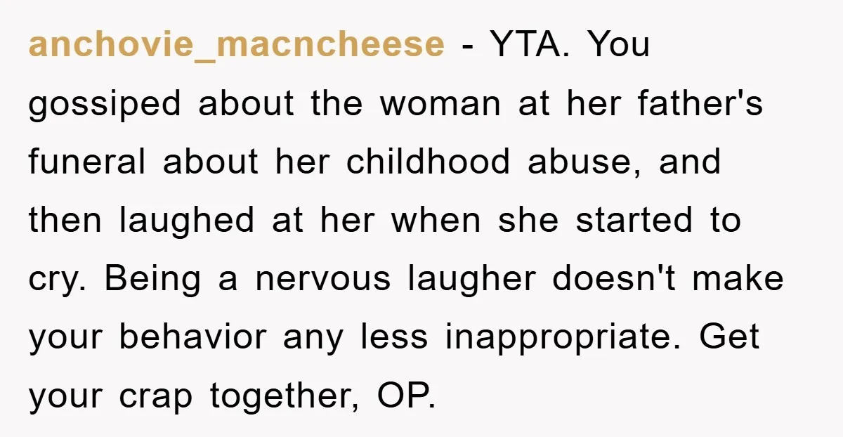 anchovie_macncheese − YTA. You gossiped about the woman at her father's funeral about her childhood abuse, and then laughed at her when she started to cry. Being a nervous laugher...