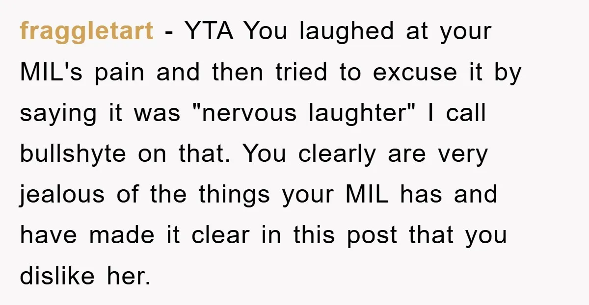 fraggletart − YTA You laughed at your MIL's pain and then tried to excuse it by saying it was "nervous laughter" I call bullshyte on that. You clearly are very...