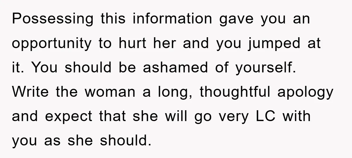 Possessing this information gave you an opportunity to hurt her and you jumped at it. You should be ashamed of yourself. Write the woman a long, thoughtful apology and expect...