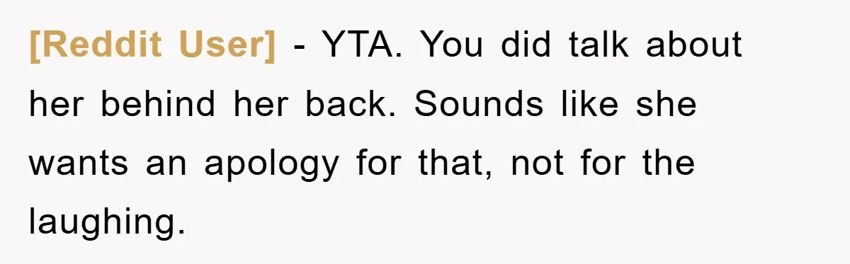 [Reddit User] − YTA. You did talk about her behind her back. Sounds like she wants an apology for that, not for the laughing.