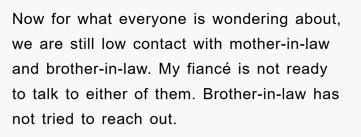 Now for what everyone is wondering about, we are still low contact with mother-in-law and brother-in-law. My fiancé is not ready to talk to either of them. Brother-in-law has not...
