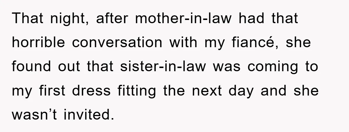 That night, after mother-in-law had that horrible conversation with my fiancé, she found out that sister-in-law was coming to my first dress fitting the next day and she wasn’t invited.