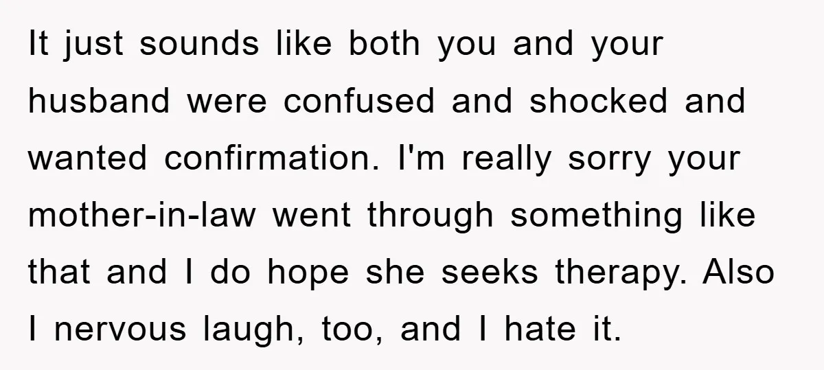 It just sounds like both you and your husband were confused and shocked and wanted confirmation. I'm really sorry your mother-in-law went through something like that and I do hope...